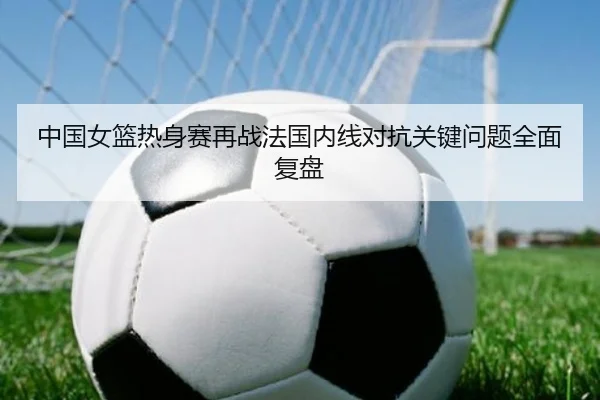 中国女篮热身赛再战法国内线对抗关键问题全面复盘
